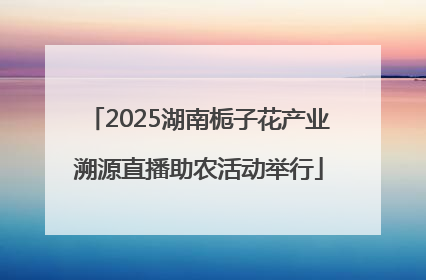 2025湖南栀子花产业溯源直播助农活动举行