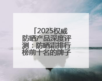 2025权威防晒产品深度评测：防晒霜排行榜前十名的牌子！闭眼入！