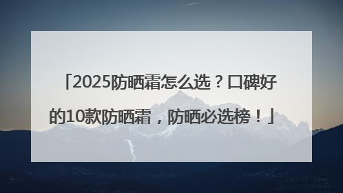 2025防晒霜怎么选？口碑好的10款防晒霜，防晒必选榜！