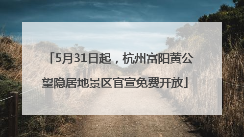 5月31日起，杭州富阳黄公望隐居地景区官宣免费开放