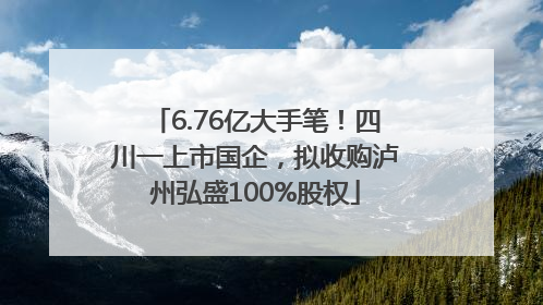 6.76亿大手笔！四川一上市国企，拟收购泸州弘盛100%股权